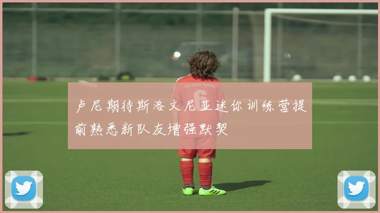 卢尼期待斯洛文尼亚迷你训练营提前熟悉新队友增强默契
