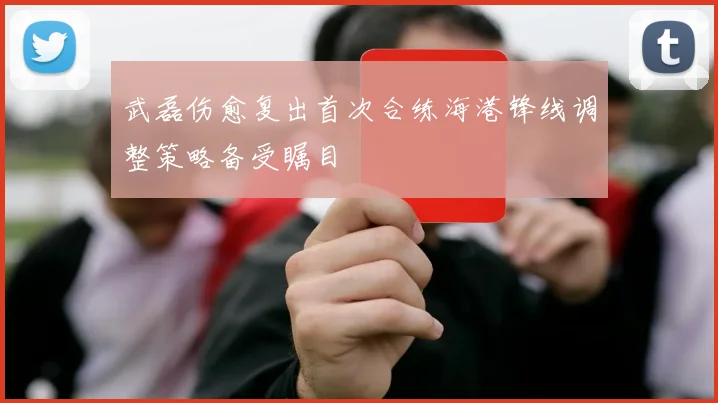 武磊伤愈复出首次合练海港锋线调整策略备受瞩目